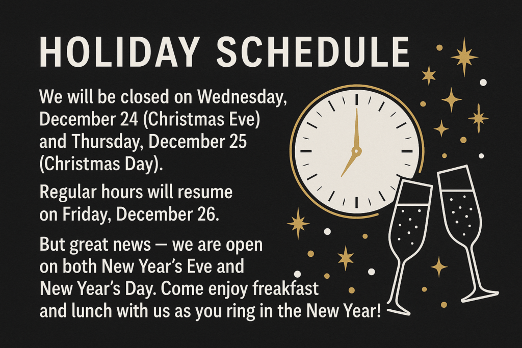 Holiday Schedule We will be closed on Wednesday, December 24 (Christmas Eve) and Thursday, December 25 (Christmas Day). Regular hours will resume on Friday, December 26. But great news — we are open on both New Year’s Eve and New Year’s Day! Come enjoy breakfast and lunch with us as you ring in the New Year!